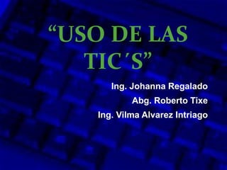 Ing. Johanna Regalado Abg. Roberto Tixe Ing. Vilma Alvarez Intriago “ USO DE LAS TIC´S” 