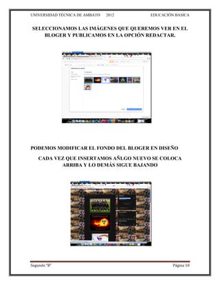 UNIVERSIDAD TÉCNICA DE AMBATO   2012   EDUCACIÓN BASICA


SELECCIONAMOS LAS IMÁGENES QUE QUEREMOS VER EN EL
    BLOGER Y PUBLICAMOS EN LA OPCIÓN REDACTAR.




PODEMOS MODIFICAR EL FONDO DEL BLOGER EN DISEÑO

    CADA VEZ QUE INSERTAMOS AÑLGO NUEVO SE COLOCA
           ARRIBA Y LO DEMÁS SIGUE BAJANDO




Segundo “B”                                     Página 10
 