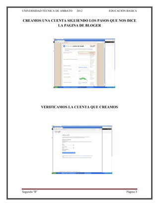 UNIVERSIDAD TÉCNICA DE AMBATO   2012       EDUCACIÓN BASICA


CREAMOS UNA CUENTA SIGUIENDO LOS PASOS QUE NOS DICE
               LA PAGINA DE BLOGER




              VERIFICAMOS LA CUENTA QUE CREAMOS




Segundo “B”                                          Página 3
 