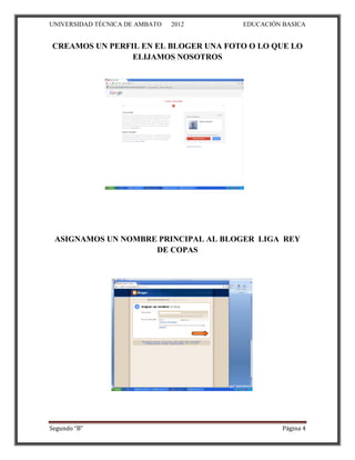 UNIVERSIDAD TÉCNICA DE AMBATO   2012   EDUCACIÓN BASICA


CREAMOS UN PERFIL EN EL BLOGER UNA FOTO O LO QUE LO
                ELIJAMOS NOSOTROS




 ASIGNAMOS UN NOMBRE PRINCIPAL AL BLOGER LIGA REY
                    DE COPAS




Segundo “B”                                      Página 4
 