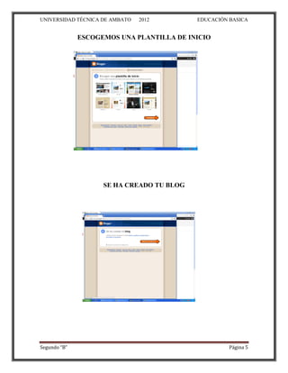 UNIVERSIDAD TÉCNICA DE AMBATO   2012       EDUCACIÓN BASICA


              ESCOGEMOS UNA PLANTILLA DE INICIO




                    SE HA CREADO TU BLOG




Segundo “B”                                          Página 5
 