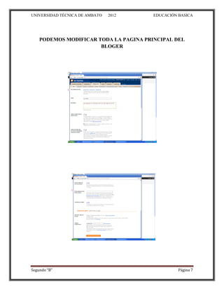 UNIVERSIDAD TÉCNICA DE AMBATO   2012    EDUCACIÓN BASICA




    PODEMOS MODIFICAR TODA LA PAGINA PRINCIPAL DEL
                       BLOGER




Segundo “B”                                       Página 7
 