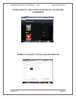 UNIVERSIDAD TÉCNICA DE AMBATO   2012      EDUCACIÓN BASICA


  INSERTAMOS EL VOKI Y ESCUCHAREMOS EL SALUDO QUE
                     ESCRIBIMOS




          SUBIR UNA IMAGEN Y SELECCIONAR PUBLICAR




Segundo “B”                                         Página 9
 
