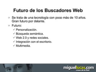 Futuro de los Buscadores Web Se trata de una tecnología con poco más de 10 años. Gran futuro por delante. Futuro: Personalización. Búsqueda semántica. Web 2.0 y redes sociales. Integración con el escritorio. Multimedia. 