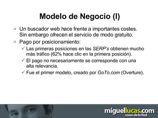 Modelo de Negocio (I) Un buscador web hace frente a importantes costes. Sin embargo ofrecen el servicio de modo gratuito. Pago por posicionamiento: Las primeras posiciones en las  SERP’s  obtienen mucho más tráfico (62% hace clic en la primera posición). El pago no necesariamente se corresponde con una alta relevancia. Fue el primer modelo, creado por  GoTo.com  (Overture). 