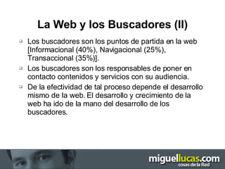 La Web y los Buscadores (II) Los buscadores son los puntos de partida en la web [Informacional (40%), Navigacional (25%), Transaccional (35%)]. Los buscadores son los responsables de poner en contacto contenidos y servicios con su audiencia. De la efectividad de tal proceso depende el desarrollo mismo de la web. El desarrollo y crecimiento de la web ha ido de la mano del desarrollo de los buscadores. 