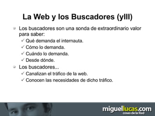 La Web y los Buscadores (yIII) Los buscadores son una sonda de extraordinario valor para saber: Qué demanda el internauta. Cómo lo demanda. Cuándo lo demanda. Desde dónde. Los buscadores... Canalizan el tráfico de la web. Conocen las necesidades de dicho tráfico. 