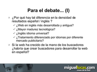 Para el debate... (I) ¿Por qué hay tal diferencia en la densidad de resultados español / inglés ? ¿Web en inglés más desarrollada y antigua? ¿Mayor madurez tecnológica? ¿Inglés idioma universal? ¿Tratamiento diferenciado por idiomas por diferente mercado publicitario? Si la web ha crecido de la mano de los buscadores ¿habría que crear buscadores para desarrollar la web en español? 