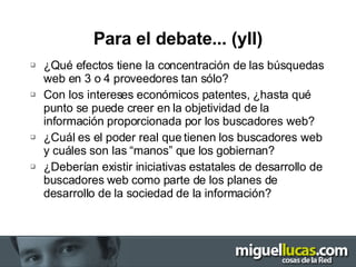 Para el debate... (yII) ¿Qué efectos tiene la concentración de las búsquedas web en 3 o 4 proveedores tan sólo? Con los intereses económicos patentes, ¿hasta qué punto se puede creer en la objetividad de la información proporcionada por los buscadores web? ¿Cuál es el poder real que tienen los buscadores web y cuáles son las “manos” que los gobiernan? ¿Deberían existir iniciativas estatales de desarrollo de buscadores web como parte de los planes de desarrollo de la sociedad de la información? 