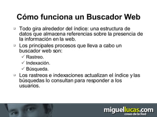 Cómo funciona un Buscador Web Todo gira alrededor del índice: una estructura de datos que almacena referencias sobre la presencia de la información en la web. Los principales procesos que lleva a cabo un buscador web son: Rastreo. Indexación. Búsqueda. Los rastreos e indexaciones actualizan el índice y las búsquedas lo consultan para responder a los usuarios. 