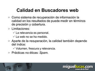 Calidad en Buscadores web Como sistema de recuperación de información la calidad en los resultados de puede medir en términos de precisión y cobertura. Limitaciones: La relevancia es personal. La web no se ha medido. Aparte de la recuperación, la calidad también depende del índice: Volumen, frescura y relevancia. Prácticas no éticas:  Spam. 