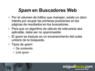 Spam  en Buscadores Web Por el volumen de tráfico que manejan, existe un claro interés por ocupar las primeras posiciones en las páginas de resultados en los buscadores. Para que un algoritmo de cálculo de relevancia sea aplicable, debe ser no  spammeable. El  spam  se traduce en un encarecimiento del coste unitario de la búsqueda. Tipos de  spam : De contenido Link spam 