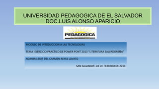 UNIVERSIDAD PEDAGOGICA DE EL SALVADOR
DOC.LUIS ALONSO APARICIO

MODULO DE INTODUCCION A LAS TECNOLOGIAS

TEMA :EJERCICIO PRACTICO DE POWER PONT 2013 “LITERATURA SALVADOREÑA”
NOMBRE:EDIT DEL CARMEN REYES LOVATO
SAN SALVADOR ,03 DE FEBRERO DE 2014

 