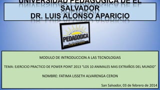 UNIVERSIDAD PEDAGOGICA DE EL
SALVADOR
DR. LUIS ALONSO APARICIO

MODULO DE INTRODUCCION A LAS TECNOLOGIAS
TEMA: EJERCICIO PRACTICO DE POWER POINT 2013 “LOS 10 ANIMALES MAS EXTRAÑOS DEL MUNDO”

NOMBRE: FATIMA LISSETH ALVARENGA CERON
San Salvador, 03 de febrero de 2014

 