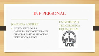 INF PERSONAL
JOHANNA AGUIRRE
• ESTUDIANTE DE LA
CARRERA: LICENCIATURA EN
CIENCIAS BÁSICAS MENCIÓN
EDUCACIÓN BÁSICA
UNIVERSIDAD
TECNOLÓGICA
EQUINOCCIAL
 