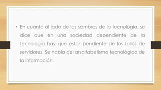 • En cuanto al lado de las sombras de la tecnología, se

dice que en una sociedad dependiente de la
tecnología hay que estar pendiente de los fallos de
servidores. Se habla del analfabetismo tecnológico de
la información.

 