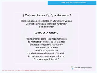   ¿ Quienes Somos ? ¿ Que Hacemos ?Somos un grupo de Expertos en Marketing y VentasQue trabajamos para Planificar ,Organizar  e Implementar ESTRATEGIA  ONLINE“ Funcionamos como  Los Departamentos de Marketing y Ventas  de las GrandesEmpresas ,adaptando y aplicando las mismas  tecnicas deGestión  y Organización Para las Pymes y el Pequeño Comercio Actualmente estamos especializadosEn la Venta por Internet “