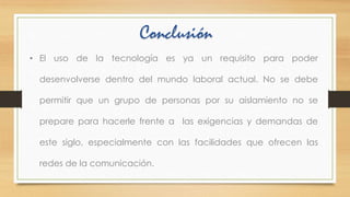 Conclusión
• El uso de la tecnología es ya un requisito para poder
desenvolverse dentro del mundo laboral actual. No se debe
permitir que un grupo de personas por su aislamiento no se
prepare para hacerle frente a las exigencias y demandas de
este siglo, especialmente con las facilidades que ofrecen las
redes de la comunicación.

 