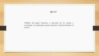 Qué es?

Análisis del papel, funciones y relevancia de los medios y
tecnologías en el principal contexto educativo institucionalizado: el
escolar.

 