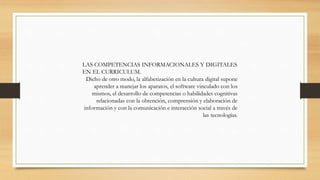 LAS COMPETENCIAS INFORMACIONALES Y DIGITALES
EN EL CURRICULUM.
Dicho de otro modo, la alfabetización en la cultura digital supone
aprender a manejar los aparatos, el software vinculado con los
mismos, el desarrollo de competencias o habilidades cognitivas
relacionadas con la obtención, comprensión y elaboración de
información y con la comunicación e interacción social a través de
las tecnologías.

 