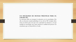 UN DECÁLOGO DE BUENAS PRÁCTICAS PARA EL
USO DE TIC.
Lo relevante debe ser siempre lo educativo, no lo tecnológico. Por
ello, un docente cuando planifique el uso de las TIC siempre debe
tener en mente qué es lo que van a aprender los alumnos y en qué
medida la tecnología sirve para mejorar la calidad del proceso de
enseñanza que se desarrolla en el aula.

 