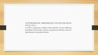 ACTIVIDADES DE APRENDIZAJE CON TECNOLOGÍAS
EN EL AULA.
Las TICs, al igual que cualquier otro material o recurso didáctico,
posibilitan el desarrollo y puesta en práctica de distintas tareas de
aprendizaje de naturaleza diversa.

 