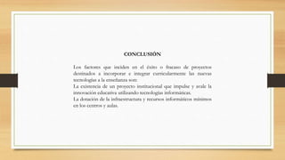 CONCLUSIÓN
Los factores que inciden en el éxito o fracaso de proyectos
destinados a incorporar e integrar curricularmente las nuevas
tecnologías a la enseñanza son:
La existencia de un proyecto institucional que impulse y avale la
innovación educativa utilizando tecnologías informáticas.
La dotación de la infraestructura y recursos informáticos mínimos
en los centros y aulas.

 