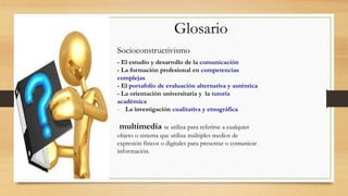 Glosario
Socioconstructivismo
- El estudio y desarrollo de la comunicación
- La formación profesional en competencias
complejas
- El portafolio de evaluación alternativa y auténtica
- La orientación universitaria y la tutoría
académica
- La investigación cualitativa y etnográfica

multimedia se utiliza para referirse a cualquier
objeto o sistema que utiliza múltiples medios de
expresión físicos o digitales para presentar o comunicar
información.

 