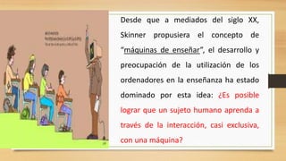 Desde que a mediados del siglo XX,
Skinner propusiera el concepto de
“máquinas de enseñar”, el desarrollo y
preocupación de la utilización de los
ordenadores en la enseñanza ha estado
dominado por esta idea: ¿Es posible

lograr que un sujeto humano aprenda a
través de la interacción, casi exclusiva,
con una máquina?

 
