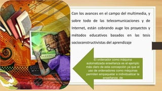 Con los avances en el campo del multimedia, y
sobre todo de las telecomunicaciones y de

Internet, están cobrando auge los proyectos y
métodos educativos basados en las tesis
socioconstructivistas del aprendizaje

El ordenador como máquina
automatizada enseñanza es el ejemplo
más claro de esta concepción ya que el
uso de ordenadores como máquinas
permiten empaquetar e individualizar la
enseñanza. de

 