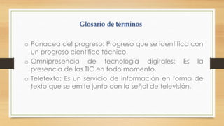o Panacea del progreso: Progreso que se identifica con
un progreso científico técnico.
o Omnipresencia de tecnología digitales: Es la
presencia de las TIC en todo momento.
o Teletexto: Es un servicio de información en forma de
texto que se emite junto con la señal de televisión.

 