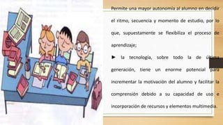 Permite una mayor autonomía al alumno en decidir
el ritmo, secuencia y momento de estudio, por lo
que, supuestamente se flexibiliza el proceso de
aprendizaje;
► la tecnología, sobre todo la de última
generación, tiene un enorme potencial para
incrementar la motivación del alumno y facilitar la

comprensión debido a su capacidad de uso e
incorporación de recursos y elementos multimedia.

 