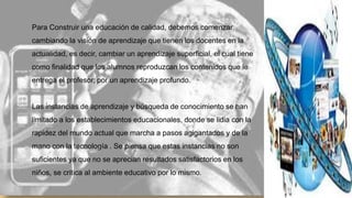 Para Construir una educación de calidad, debemos comenzar
cambiando la visión de aprendizaje que tienen los docentes en la

actualidad, es decir, cambiar un aprendizaje superficial, el cual tiene
como finalidad que los alumnos reproduzcan los contenidos que le
entrega el profesor, por un aprendizaje profundo.

Las instancias de aprendizaje y búsqueda de conocimiento se han
limitado a los establecimientos educacionales, donde se lidia con la
rapidez del mundo actual que marcha a pasos agigantados y de la

mano con la tecnología . Se piensa que estas instancias no son
suficientes ya que no se aprecian resultados satisfactorios en los
niños, se critica al ambiente educativo por lo mismo.

 