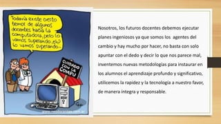 Nosotros, los futuros docentes debemos ejecutar
planes ingeniosos ya que somos los agentes del
cambio y hay mucho por hacer, no basta con solo
apuntar con el dedo y decir lo que nos parece mal,
inventemos nuevas metodologías para instaurar en
los alumnos el aprendizaje profundo y significativo,
utilicemos la rapidez y la tecnología a nuestro favor,
de manera íntegra y responsable.

 