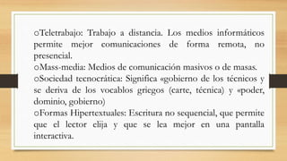 oTeletrabajo: Trabajo a distancia. Los medios informáticos
permite mejor comunicaciones de forma remota, no
presencial.
oMass-media: Medios de comunicación masivos o de masas.
oSociedad tecnocrática: Significa «gobierno de los técnicos y
se deriva de los vocablos griegos (carte, técnica) y «poder,
dominio, gobierno)
oFormas Hipertextuales: Escritura no sequencial, que permite
que el lector elija y que se lea mejor en una pantalla
interactiva.

 
