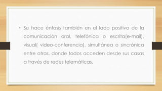 • Se hace énfasis también en el lado positivo de la

comunicación oral, telefónica o escrita(e-mail),
visual( video-conferencia), simultánea o sincrónica
entre otras, donde todos acceden desde sus casas
a través de redes telemáticas.

 