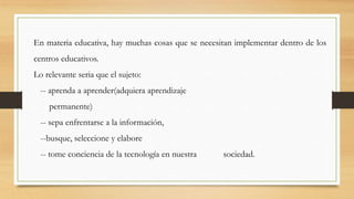 En materia educativa, hay muchas cosas que se necesitan implementar dentro de los
centros educativos.
Lo relevante seria que el sujeto:

-- aprenda a aprender(adquiera aprendizaje
permanente)
-- sepa enfrentarse a la información,

--busque, seleccione y elabore
-- tome conciencia de la tecnología en nuestra

sociedad.

 