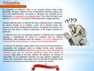 Un programa es software libre si los usuarios tienen todas estas
libertades. Así pues, deberías tener la libertad de distribuir copias, sea
con o sin modificaciones, sea gratis o cobrando una cantidad por la
distribución, a cualquiera y a cualquier lugar. El ser libre de hacer esto
significa (entre otras cosas) que no tienes que pedir o pagar permisos.
También deberías tener la libertad de hacer modificaciones y utilizarlas
de manera privada en tu trabajo u ocio, sin ni siquiera tener que
anunciar que dichas modificaciones existen. Si publicas tus cambios, no
tienes por qué avisar a nadie en particular, ni de ninguna manera en
particular.
La libertad para usar un programa significa la libertad para cualquier
persona u organización de usarlo en cualquier tipo de sistema
informático, para cualquier clase de trabajo, y sin tener obligación de
comunicárselo al desarrollador o a alguna otra entidad específica.
La libertad de distribuir copias debe incluir tanto las formas binarias o
ejecutables del programa como su código fuente, sean versiones
modificadas o sin modificar (distribuir programas de modo ejecutable es
necesario para que los sistemas operativos libres sean fáciles de
instalar). Está bien si no hay manera de producir un binario o
ejecutable de un programa concreto (ya que algunos lenguajes no
tienen esta capacidad), pero debes tener la libertad de distribuir estos
formatos si encontraras o desarrollaras la manera de crearlos.
2
 