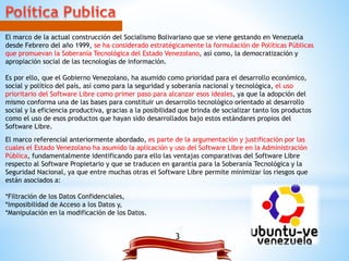 3
El marco de la actual construcción del Socialismo Bolivariano que se viene gestando en Venezuela
desde Febrero del año 1999, se ha considerado estratégicamente la formulación de Políticas Públicas
que promuevan la Soberanía Tecnológica del Estado Venezolano, así como, la democratización y
apropiación social de las tecnologías de información.
Es por ello, que el Gobierno Venezolano, ha asumido como prioridad para el desarrollo económico,
social y político del país, así como para la seguridad y soberanía nacional y tecnológica, el uso
prioritario del Software Libre como primer paso para alcanzar esos ideales, ya que la adopción del
mismo conforma una de las bases para constituir un desarrollo tecnológico orientado al desarrollo
social y la eficiencia productiva, gracias a la posibilidad que brinda de socializar tanto los productos
como el uso de esos productos que hayan sido desarrollados bajo estos estándares propios del
Software Libre.
El marco referencial anteriormente abordado, es parte de la argumentación y justificación por las
cuales el Estado Venezolano ha asumido la aplicación y uso del Software Libre en la Administración
Pública, fundamentalmente identificando para ello las ventajas comparativas del Software Libre
respecto al Software Propietario y que se traducen en garantía para la Soberanía Tecnológica y la
Seguridad Nacional, ya que entre muchas otras el Software Libre permite minimizar los riesgos que
están asociados a:
*Filtración de los Datos Confidenciales,
*Imposibilidad de Acceso a los Datos y,
*Manipulación en la modificación de los Datos.
 