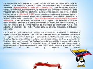 4
Por las razones antes expuestas, nuestro país ha marcado una pauta importante en
América Latina, al reconocer, desde la propia Constitución de la República Bolivariana de
Venezuela (específicamente a través de su Artículo 110), como de interés público la
ciencia, la tecnología, el conocimiento, la innovación y los servicios de información, como
vías para lograr ese desarrollo económico, social y político del país, para luego, en el año
2004 y a través del Decreto N° 3.390, iniciar importantes esfuerzos orientados a asumir el
uso y aplicación prioritaria del Software Libre desarrollado con Estándares Abiertos en la
Administración Pública Venezolana, “como instrumento para alcanzar nuestra soberanía
tecnológica”. Y para fortalecer cada día más nuestro orgullo como Venezolanos, debemos
hacer referencia también a la distribución venezolana GNU/Linux llamada Canaima, la
cual fue liberada por el Centro Nacional de Tecnologías de Información (CNTI), ente
adscrito al Ministerio del Poder Popular para la Ciencia, Tecnología e Industrias
Intermedias
En tal sentido, este documento contiene una compilación de información inherente a
aspectos básicos del Software Libre y un aterrizaje del mismo en Venezuela. Iniciando el
abordaje con una revisión de lo que es considerado mundialmente como Software Libre, su
filosofía, algunas características y ventajas, experiencias exitosas en el uso y aplicación del
Software Libre en el mundo. Para finalizar haciendo una revisión de cómo está el uso del
Software Libre en Venezuela, su situación actual, el marco legal del mismo, planes y
proyectos previstos para operacionalizar dicho marco legal y los retos y desafíos que están
planteados en el uso y adopción del mismo.
 