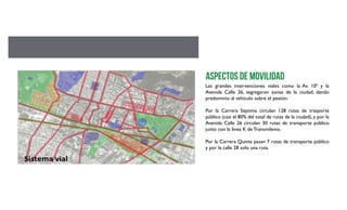 Las grandes intervenciones viales como la Av. 10ª y la
Avenida Calle 26, segregaron zonas de la ciudad, dando
predominio al vehículo sobre el peatón.
Por la Carrera Séptima circulan 128 rutas de trasporte
público (casi el 80% del total de rutas de la ciudad), y por la
Avenida Calle 26 circulan 30 rutas de transporte público
junto con la línea K de Transmilenio.
Por la Carrera Quinta pasan 7 rutas de transporte público
y por la calle 28 solo una ruta.
Aspectos de movilidad
 
