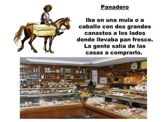 Panadero Iba en una mula o a caballo con dos grandes canastos a los lados donde llevaba pan fresco. La gente salía de las casas a comprarlo.  