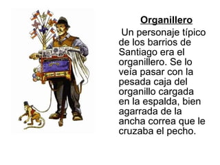 Organillero Un personaje típico de los barrios de Santiago era el organillero. Se lo veía pasar con la pesada caja del organillo cargada en la espalda, bien agarrada de la ancha correa que le cruzaba el pecho.  