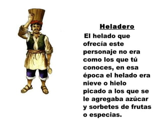 Heladero El helado que ofrecía este personaje no era como los que tú conoces, en esa época el helado era nieve o hielo picado a los que se le agregaba azúcar y sorbetes de frutas o especias. 