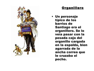 Organillero Un personaje típico de los barrios de Santiago era el organillero. Se lo veía pasar con la pesada caja del organillo cargada en la espalda, bien agarrada de la ancha correa que le cruzaba el pecho.  
