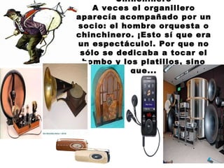 Chinchinero A veces el organillero aparecía acompañado por un socio: el hombre orquesta o chinchinero. ¡Esto sí que era un espectáculo!. Por que no sólo se dedicaba a tocar el bombo y los platillos, sino que... 