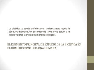 La bioética se puede definir como: la ciencia que regula la
 conducta humana, en el campo de la vida y la salud, a la
 luz de valores y principios morales religiosos.


EL ELEMENTO PRINCIPAL DE ESTUDIO DE LA BIOÉTICA ES
EL HOMBRE COMO PERSONA HUMANA.
 