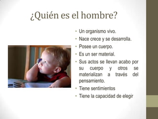 ¿Quién es el hombre?
          • Un organismo vivo.
          • Nace crece y se desarrolla.
          • Posee un cuerpo.
          • Es un ser material.
          • Sus actos se llevan acabo por
            su cuerpo y otros se
            materializan a través del
            pensamiento.
          • Tiene sentimientos
          • Tiene la capacidad de elegir
 