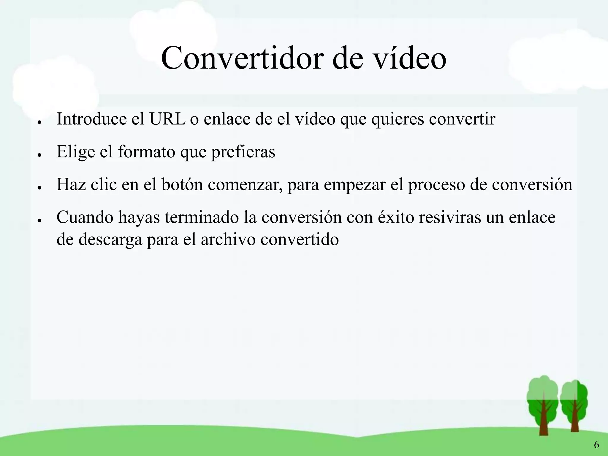 6
Convertidor de vídeo
● Introduce el URL o enlace de el vídeo que quieres convertir
● Elige el formato que prefieras
● Haz clic en el botón comenzar, para empezar el proceso de conversión
● Cuando hayas terminado la conversión con éxito resiviras un enlace
de descarga para el archivo convertido
 