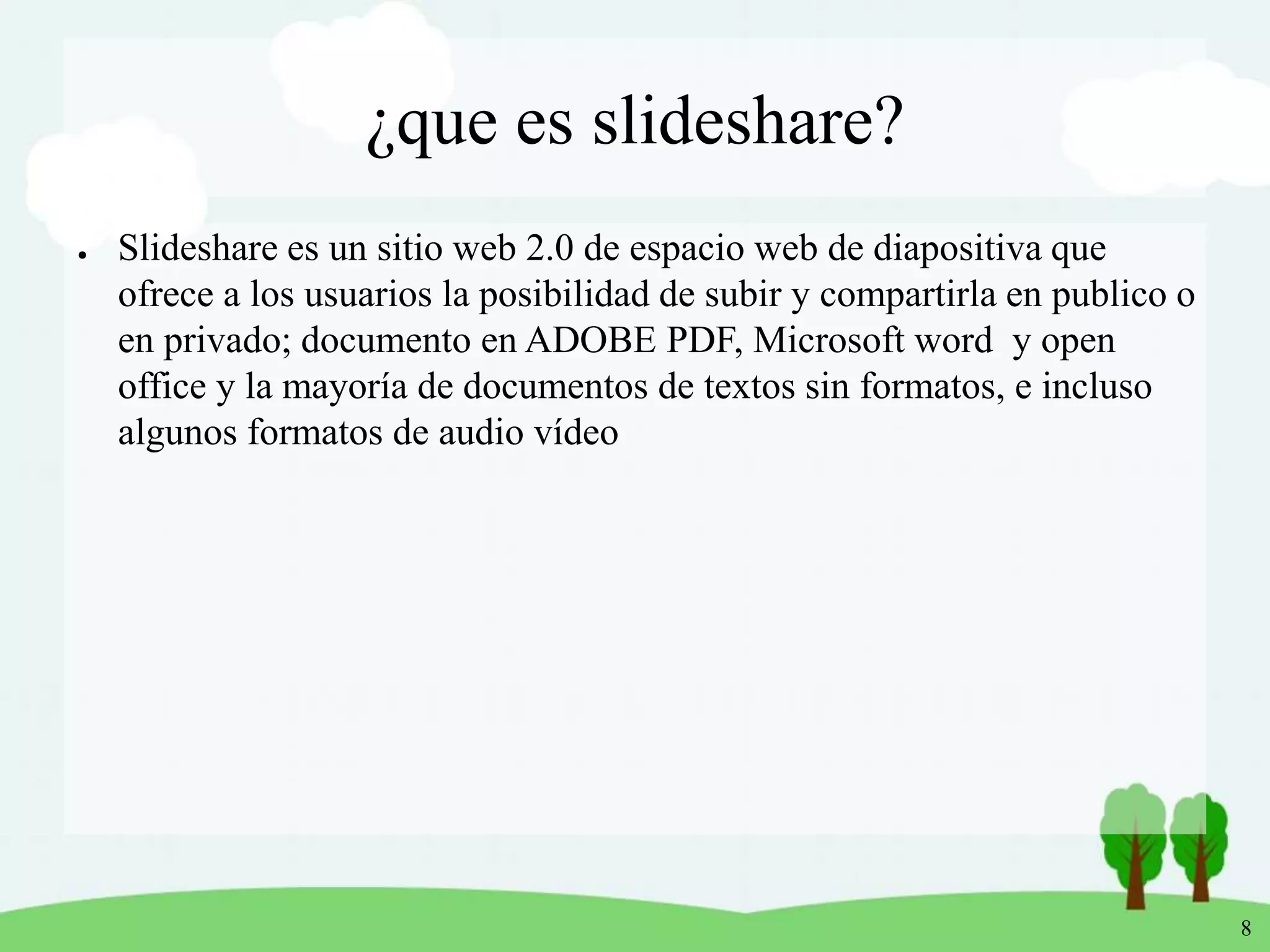 8
¿que es slideshare?
● Slideshare es un sitio web 2.0 de espacio web de diapositiva que
ofrece a los usuarios la posibilidad de subir y compartirla en publico o
en privado; documento en ADOBE PDF, Microsoft word y open
office y la mayoría de documentos de textos sin formatos, e incluso
algunos formatos de audio vídeo
 